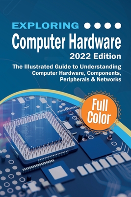 Exploring Computer Hardware - 2022 Edition: The Illustrated Guide to Understanding Computer Hardware, Components, Peripherals & Networks - Wilson, Kevin
