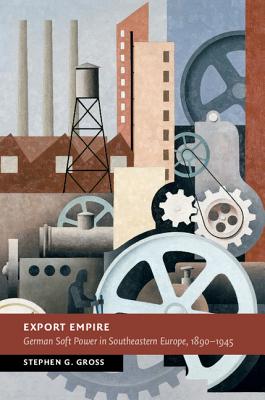 Export Empire: German Soft Power in Southeastern Europe, 1890-1945 - Gross, Stephen G.