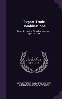 Export Trade Combinations: Permitted by the Webb law, Approved April 10, 1918 - Guaranty Trust Company of New York (Creator), and United States Laws & Statutes (Creator)