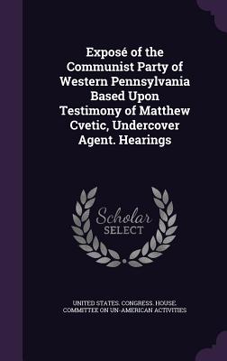Expos of the Communist Party of Western Pennsylvania Based Upon Testimony of Matthew Cvetic, Undercover Agent. Hearings - United States Congress House Committe (Creator)