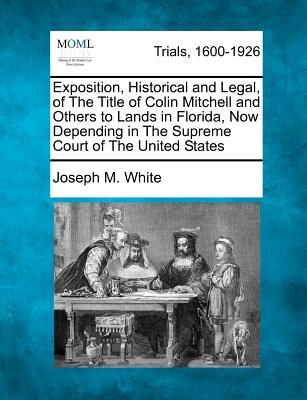 Exposition, Historical and Legal, of the Title of Colin Mitchell and Others to Lands in Florida, Now Depending in the Supreme Court of the United States - White, Joseph M