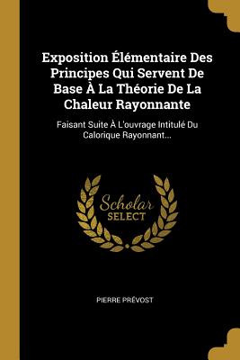 Exposition ?l?mentaire Des Principes Qui Servent de Base ? La Th?orie de la Chaleur Rayonnante: Faisant Suite ? l'Ouvrage Intitul? Du Calorique Rayonnant... - Pr?vost, Pierre