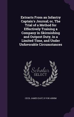 Extracts From an Infantry Captain's Journal; or, The Trial of a Method for Effectively Training a Company in Skirmishing and Outpost Duty, in a Limited Time, and Under Unfavorable Circumstances - East, Cecil James, and Arnim, R Von