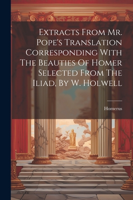 Extracts From Mr. Pope's Translation Corresponding With The Beauties Of Homer Selected From The Iliad, By W. Holwell - Homerus (Creator)