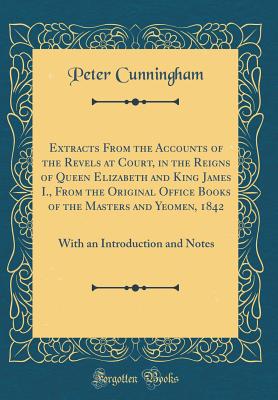 Extracts from the Accounts of the Revels at Court, in the Reigns of Queen Elizabeth and King James I., from the Original Office Books of the Masters and Yeomen, 1842: With an Introduction and Notes (Classic Reprint) - Cunningham, Peter