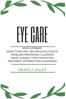 Eye Care: Revolutionary Guide to Natural Healing & Solution to Problems Preventing a Clear Eye Vision (Causes, Types, Prevention, Treatment, Interraction & Diagnoses) - Allen, Grace
