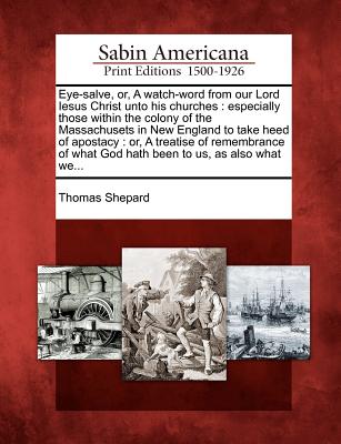 Eye-Salve, Or, a Watch-Word from Our Lord Iesus Christ Unto His Churches: Especially Those Within the Colony of the Massachusets in New England to Take Heed of Apostacy: Or, a Treatise of Remembrance of What God Hath Been to Us, as Also What We... - Shepard, Thomas