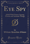 Eye Spy: Afield with Nature Among Flowers and Animate Things (Classic Reprint)