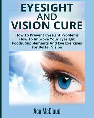 Eyesight And Vision Cure: How To Prevent Eyesight Problems: How To Improve Your Eyesight: Foods, Supplements And Eye Exercises For Better Vision - McCloud, Ace