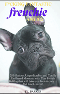 F*cking Fantastic Frenchie Antics: 20 Hilarious, Unpredictable, and Totally Unfiltered Moments with Your French Bulldog that will drive you batshit crazy...But You'll Love It!
