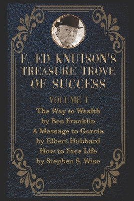 F Ed Knutson's Treasure Trove Of Success Volume I: The Way To Wealth by Ben Franklin And other writings by Benjamin Franklin, A Message To Garcia by Elbert Hubbard, How to Face Life by Stephen S. Wise - Franklin, Benjamin, and Hubbard, Elbert, and Wise, Stephen S
