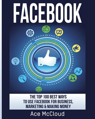 Facebook: The Top 100 Best Ways To Use Facebook For Business, Marketing, & Making Money - McCloud, Ace
