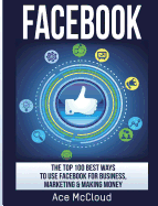 Facebook: The Top 100 Best Ways To Use Facebook For Business, Marketing, & Making Money