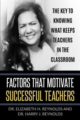 Factors that Motivate Successful Teachers: The Key to Knowing What Keeps Teachers in the Classroom - Reynolds, Elizabeth H, Dr., and Reynolds, Harry J, Dr.