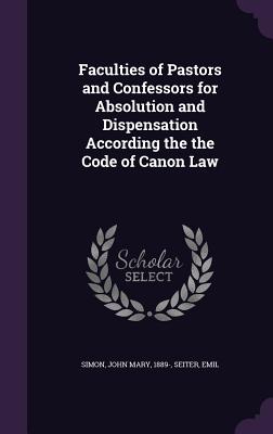 Faculties of Pastors and Confessors for Absolution and Dispensation According the the Code of Canon Law - Simon, John Mary, and Seiter, Emil