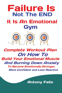Failure Is Not The END It Is An Emotional Gym: Complete Workout Plan On How To Build Your Emotional Muscle And Burning Down Anxiety To Become Emotionally Stronger, More Confident and Less Reactive