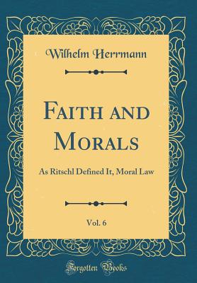 Faith and Morals, Vol. 6: As Ritschl Defined It, Moral Law (Classic Reprint) - Herrmann, Wilhelm