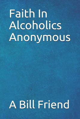 Faith in Alcoholics Anonymous: A Why To The Big Books How - Friend, A Bill