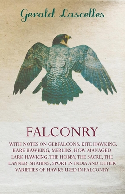 Falconry: With Notes on Gerfalcons, Kite Hawking, Hare Hawking, Merlins, How Managed, Lark Hawking, the Hobby, the Sacre, the Lanner, Shahins, Sport in India and Other Varieties of Hawks Used in Falconry - Lascelles, Gerald