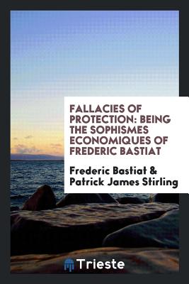 Fallacies of Protection: Being the Sophismes Economiques of Frederic Bastiat - Bastiat, Frederic, and Stirling, Patrick James