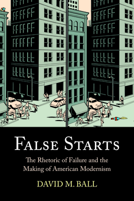 False Starts: The Rhetoric of Failure and the Making of American Modernism - Ball, David M