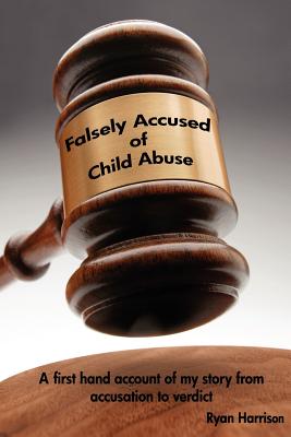 Falsely Accused of Child Abuse: A first hand account of my story from accusation to verdict - Harrison, Ryan