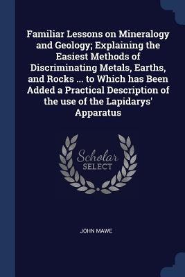 Familiar Lessons on Mineralogy and Geology; Explaining the Easiest Methods of Discriminating Metals, Earths, and Rocks ... to Which has Been Added a Practical Description of the use of the Lapidarys' Apparatus - Mawe, John