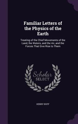 Familiar Letters of the Physics of the Earth: Treating of the Chief Movements of the Land, the Waters, and the Air, and the Forces That Give Rise to Them - Buff, Henry