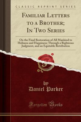 Familiar Letters to a Brother; In Two Series: On the Final Restoration of All Mankind to Holiness and Happiness; Through a Righteous Judgment, and an Equitable Retribution (Classic Reprint) - Parker, Daniel