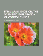 Familiar Science, Or, the Scientific Explanation of Common Things