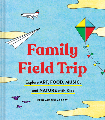 Family Field Trip: Explore Art, Food, Music, and Nature with Kids - Abbott, Erin Austen