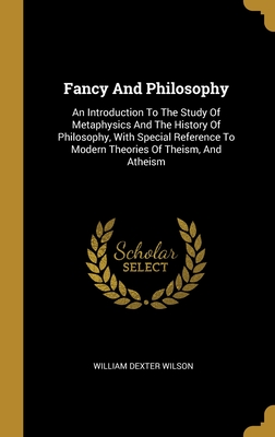 Fancy And Philosophy: An Introduction To The Study Of Metaphysics And The History Of Philosophy, With Special Reference To Modern Theories Of Theism, And Atheism - Wilson, William Dexter