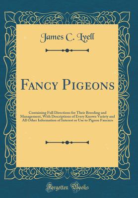 Fancy Pigeons: Containing Full Directions for Their Breeding and Management, with Descriptions of Every Known Variety and All Other Information of Interest or Use to Pigeon Fanciers (Classic Reprint) - Lyell, James C