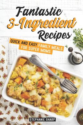 Fantastic 3-Ingredient Recipes: Quick and Easy Family Meals for Super Moms - Sharp, Stephanie