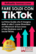 Fare Soldi Con TikTok: La Prima Guida Che Ti Insegna Dalla A alla Z Come Diventare Influencer Di Successo e Fare Business Con Il Social TikTok