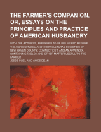 Farmer's Companion, Or, Essays on the Principles and Practice of American Husbandry: With the Address Prepared to Be Delivered Before the Agricultural and Horticultural Societies of New-Haven County, Connecticut: And an Appendix Containing Tables, and O