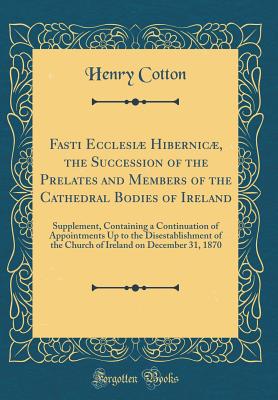 Fasti Ecclesi Hibernic, the Succession of the Prelates and Members of the Cathedral Bodies of Ireland: Supplement, Containing a Continuation of Appointments Up to the Disestablishment of the Church of Ireland on December 31, 1870 (Classic Reprint) - Cotton, Henry, Sir
