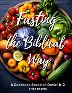 Fasting the Biblical Way: A Cookbook Inspired by Daniel 1:12 Culinary and Spiritual Journey for Renewal.