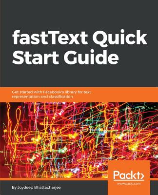 fastText Quick Start Guide: Get started with Facebook's library for text representation and classification - Bhattacharjee, Joydeep