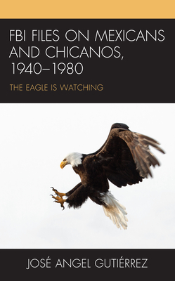 FBI Files on Mexicans and Chicanos, 1940-1980: The Eagle Is Watching - Gutirrez, Jos Angel