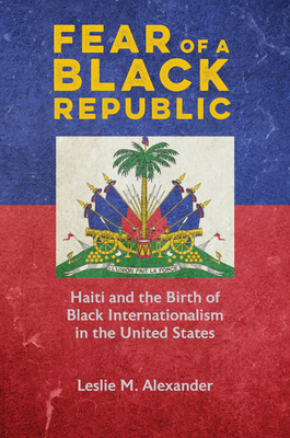 Fear of a Black Republic: Haiti and the Birth of Black Internationalism in the United States - Alexander, Leslie M
