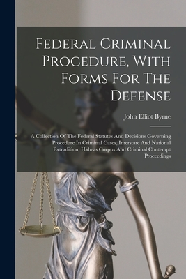 Federal Criminal Procedure, With Forms For The Defense: A Collection Of The Federal Statutes And Decisions Governing Procedure In Criminal Cases, Interstate And National Extradition, Habeas Corpus And Criminal Contempt Proceedings - Byrne, John Elliot