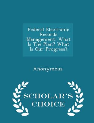 Federal Electronic Records Management: What Is the Plan? What Is Our Progress? - Scholar's Choice Edition - United States Congress House of Represen (Creator)