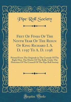 Feet of Fines of the Ninth Year of the Reign of King Richard I. A. D. 1197 to A. D. 1198: Printed from the Originals in the Custody of the Right Hon. the Master of the Rolls, Under the Direction of the Council of the Pipe Roll Society (Classic Reprint) - Society, Pipe Roll