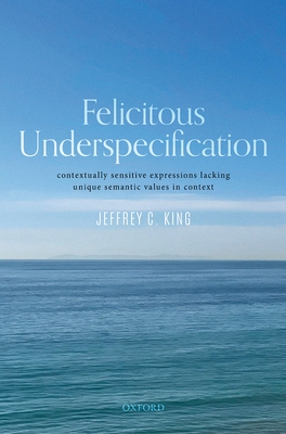 Felicitous Underspecification: Contextually Sensitive Expressions Lacking Unique Semantic Values in Context - King, Jeffrey C.