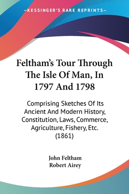 Feltham's Tour Through The Isle Of Man, In 1797 And 1798: Comprising Sketches Of Its Ancient And Modern History, Constitution, Laws, Commerce, Agriculture, Fishery, Etc. (1861) - Feltham, John, and Airey, Robert (Editor)