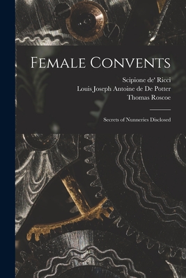 Female Convents: Secrets of Nunneries Disclosed - Ricci, Scipione De' 1741-1810 (Creator), and de Potter, Louis Joseph Antoine de 1 (Creator), and Roscoe, Thomas 1791-1871