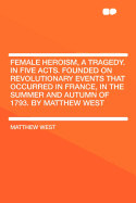 Female Heroism, a Tragedy. in Five Acts. Founded on Revolutionary Events That Occurred in France, in the Summer and Autumn of 1793. by Matthew West ..