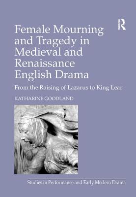 Female Mourning and Tragedy in Medieval and Renaissance English Drama: From the Raising of Lazarus to King Lear - Goodland, Katharine