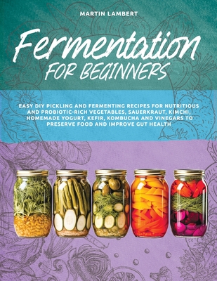 Fermentation for Beginners: Easy DIY Pickling and Fermenting Recipes for Nutritious and Probiotic-Rich Vegetables, Sauerkraut, Kimchi, Homemade Yogurt, Kefir, Kombucha and Vinegars to Preserve Food and Improve Gut Health - Lambert, Martin